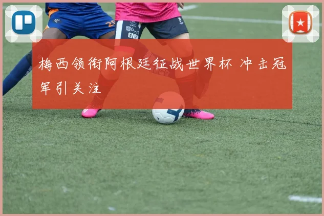 梅西领衔阿根廷征战世界杯 冲击冠军引关注
