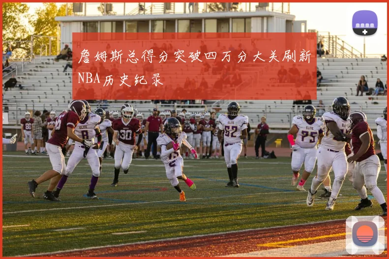 詹姆斯总得分突破四万分大关刷新NBA历史纪录