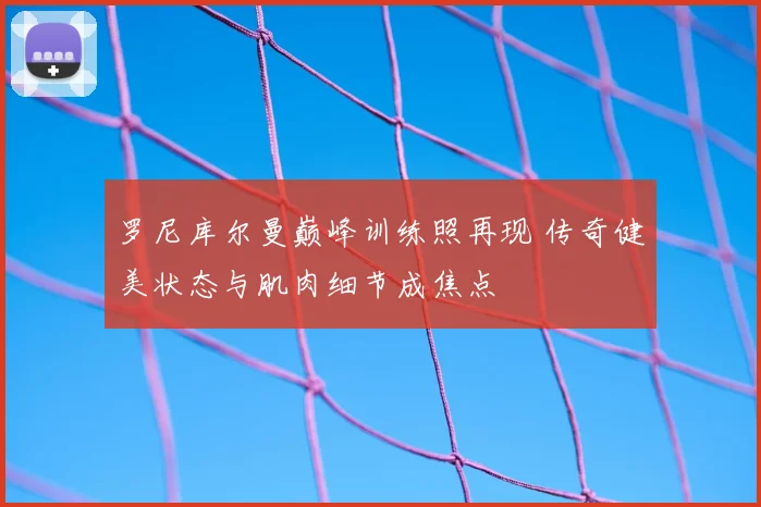 罗尼库尔曼巅峰训练照再现 传奇健美状态与肌肉细节成焦点