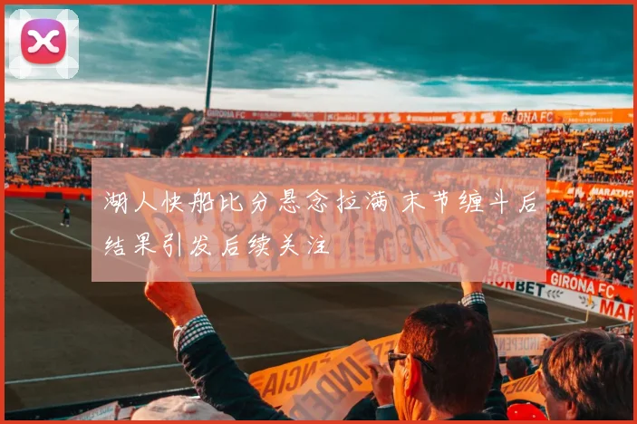 湖人快船比分悬念拉满 末节缠斗后结果引发后续关注
