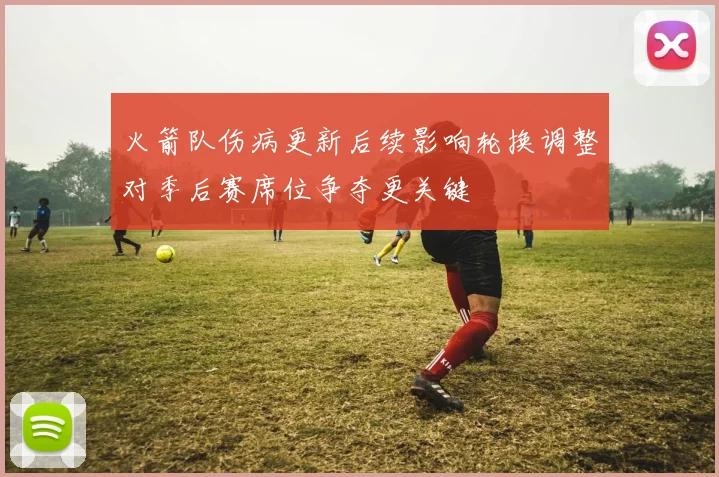 火箭队伤病更新后续影响轮换调整对季后赛席位争夺更关键