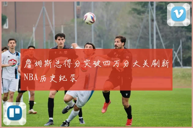 詹姆斯总得分突破四万分大关刷新NBA历史纪录