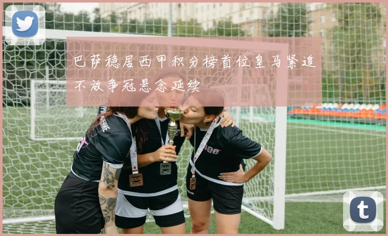 巴萨稳居西甲积分榜首位皇马紧追不放争冠悬念延续