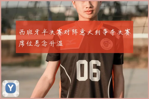 西班牙半决赛对阵意大利争夺决赛席位悬念升温
