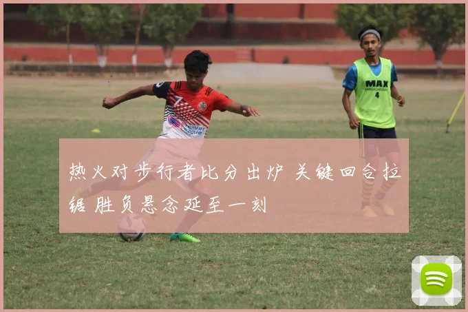热火对步行者比分出炉 关键回合拉锯 胜负悬念延至一刻