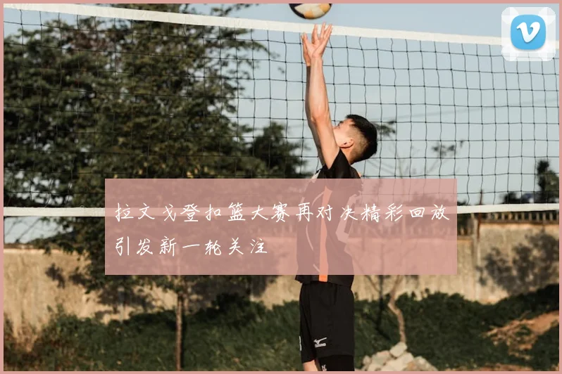 拉文戈登扣篮大赛再对决精彩回放引发新一轮关注