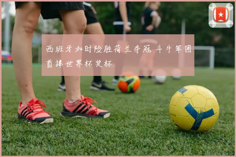 西班牙加时险胜荷兰夺冠 斗牛军团首捧世界杯奖杯