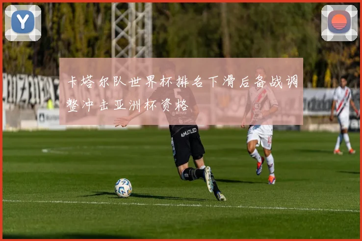 卡塔尔队世界杯排名下滑后备战调整冲击亚洲杯资格