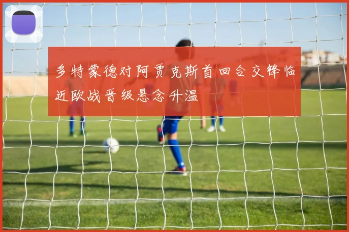 多特蒙德对阿贾克斯首回合交锋临近欧战晋级悬念升温