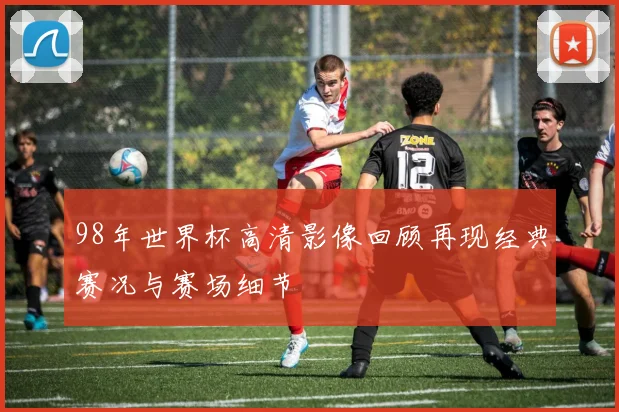 98年世界杯高清影像回顾再现经典赛况与赛场细节